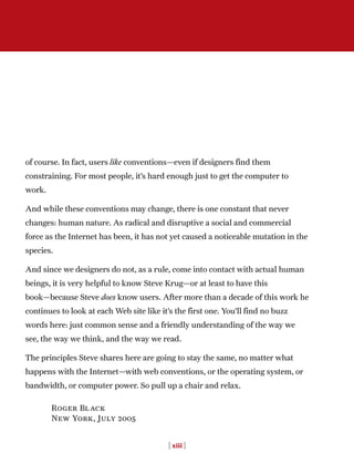 of course. In fact, users like conventions—even if designers find them
constraining. For most people, it’s hard enough just to get the computer to
work.
And while these conventions may change, there is one constant that never
changes: human nature. As radical and disruptive a social and commercial
force as the Internet has been, it has not yet caused a noticeable mutation in the
species.
And since we designers do not, as a rule, come into contact with actual human
beings, it is very helpful to know Steve Krug—or at least to have this
book—because Steve does know users. After more than a decade of this work he
continues to look at each Web site like it’s the first one. You’ll find no buzz
words here: just common sense and a friendly understanding of the way we
see, the way we think, and the way we read.
The principles Steve shares here are going to stay the same, no matter what
happens with the Internet—with web conventions, or the operating system, or
bandwidth, or computer power. So pull up a chair and relax.
Roger Black
New York, July 2005
[ xiii ]
 
