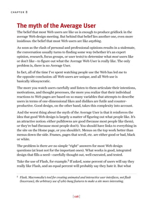 The myth of the Average User
The belief that most Web users are like us is enough to produce gridlock in the
average Web design meeting. But behind that belief lies another one, even more
insidious: the belief that most Web users are like anything.
As soon as the clash of personal and professional opinions results in a stalemate,
the conversation usually turns to finding some way (whether it’s an expert
opinion, research, focus groups, or user tests) to determine what most users like
or don’t like—to figure out what the Average Web User is really like. The only
problem is, there is no Average User.
In fact, all of the time I’ve spent watching people use the Web has led me to
the opposite conclusion: all Web users are unique, and all Web use is
basically idiosyncratic.
The more you watch users carefully and listen to them articulate their intentions,
motivations, and thought processes, the more you realize that their individual
reactions to Web pages are based on so many variables that attempts to describe
users in terms of one-dimensional likes and dislikes are futile and counter-
productive. Good design, on the other hand, takes this complexity into account.
And the worst thing about the myth of the Average User is that it reinforces the
idea that good Web design is largely a matter of figuring out what people like. It’s
an attractive notion: either pulldowns are good (because most people like them),
or they’re bad (because most people don’t). You should have links to everything in
the site on the Home page, or you shouldn’t. Menus on the top work better than
menus down the side. Frames, pages that scroll, etc. are either good or bad, black
or white.
The problem is there are no simple “right” answers for most Web design
questions (at least not for the important ones). What works is good, integrated
design that fills a need—carefully thought out, well executed, and tested.
Take the use of Flash, for example.5
If asked, some percent of users will say they
really like Flash, and an equal percent will probably say they hate it. But what
chapter 8
[ 128 ]
5
Flash, Macromedia’s tool for creating animated and interactive user interfaces, not flash
(lowercase), the arbitrary use of whiz-bang features to make a site more interesting.
 