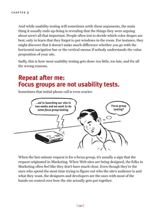 And while usability testing will sometimes settle these arguments, the main
thing it usually ends up doing is revealing that the things they were arguing
about aren’t all that important. People often test to decide which color drapes are
best, only to learn that they forgot to put windows in the room. For instance, they
might discover that it doesn’t make much difference whether you go with the
horizontal navigation bar or the vertical menus if nobody understands the value
proposition of your site.
Sadly, this is how most usability testing gets done: too little, too late, and for all
the wrong reasons.
Repeat after me:
Focus groups are not usability tests.
Sometimes that initial phone call is even scarier:
When the last-minute request is for a focus group, it’s usually a sign that the
request originated in Marketing. When Web sites are being designed, the folks in
Marketing often feel like they don’t have much clout. Even though they’re the
ones who spend the most time trying to figure out who the site’s audience is and
what they want, the designers and developers are the ones with most of the
hands-on control over how the site actually gets put together.
chapter 9
[ 132 ]
…we’re launching our site in
two weeks and we want to do
some focus group testing.
Focus group
testing?
 