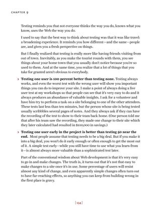 chapter 9
[ 134 ]
Testing reminds you that not everyone thinks the way you do, knows what you
know, uses the Web the way you do.
I used to say that the best way to think about testing was that it was like travel:
a broadening experience. It reminds you how different—and the same—people
are, and gives you a fresh perspective on things.
But I finally realized that testing is really more like having friends visiting from
out of town. Inevitably, as you make the tourist rounds with them, you see
things about your home town that you usually don’t notice because you’re so
used to them. And at the same time, you realize that a lot of things that you
take for granted aren’t obvious to everybody.
> Testing one user is 100 percent better than testing none. Testing always
works, and even the worst test with the wrong user will show you important
things you can do to improve your site. I make a point of always doing a live
user test at my workshops so that people can see that it’s very easy to do and it
always produces an abundance of valuable insights. I ask for a volunteer and
have him try to perform a task on a site belonging to one of the other attendees.
These tests last less than ten minutes, but the person whose site is being tested
usually scribbbles several pages of notes. And they always ask if they can have
the recording of the test to show to their team back home. (One person told me
that after his team saw the recording, they made one change to their site which
they later calculated had resulted in $100,000 in savings.)
> Testing one user early in the project is better than testing 50 near the
end. Most people assume that testing needs to be a big deal. But if you make it
into a big deal, you won’t do it early enough or often enough to get the most out
of it. A simple test early—while you still have time to use what you learn from
it—is almost always more valuable than a sophisticated test later.
Part of the conventional wisdom about Web development is that it’s very easy
to go in and make changes. The truth is, it turns out that it’s not that easy to
make changes to a site once it’s in use. Some percentage of users will resist
almost any kind of change, and even apparently simple changes often turn out
to have far-reaching effects, so anything you can keep from building wrong in
the first place is gravy.
 