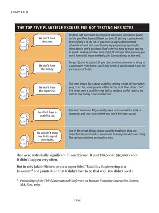 that were statistically significant. It was Science. It cost $20,000 to $50,000 a shot.
It didn’t happen very often.
But in 1989 Jakob Nielsen wrote a paper titled “Usability Engineering at a
Discount”1
and pointed out that it didn’t have to be that way. You didn’t need a
chapter 9
[ 136 ]
It’s true that most Web development schedules seem to be based
on the punchline from a Dilbert cartoon. If testing is going to add
to everybody’s to-do list, if you have to adjust development
schedules around tests and involve key people in preparing for
them, then it won’t get done. That’s why you have to make testing
as small a deal as possible. Done right, it will save time, because you
won’t have to(a) argue endlessly, and(b) redo things at the end.
Forget $5,000 to 15,000. If you can convince someone to bring in
a camcorder from home, you’ll only need to spend about $300 for
each round of tests.
The least-known fact about usability testing is that it’s incredibly
easy to do. Yes, some people will be better at it than others, but
I’ve never seen a usability test fail to produce useful results, no
matter how poorly it was conducted.
You don’t need one. All you really need is a room with a desk, a
computer, and two chairs where you won’t be interrupted.
One of the nicest things about usability testing is that the
important lessons tend to be obvious to everyone who’s watching.
The serious problems are hard to miss.
THE TOP FIVE PLAUSIBLE EXCUSES FOR NOT TESTING WEB SITES
We don’t have
the time.
We don’t have
the money.
We don’t have
the expertise.
We don’t have a
usability lab.
We wouldn’t know
how to interpret
the results.
1
Proceedings of the Third International Conference on Human-Computer Interaction, Boston,
MA, Sept. 1989.
 