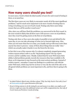 chapter 9
[ 138 ]
How many users should you test?
In most cases, I tend to think the ideal number of users for each round of testing is
three, or at most four.
The first three users are very likely to encounter nearly all of the most significant
problems,2
and it’s much more important to do more rounds of testing than to
wring everything you can out of each round. Testing only three users helps
ensure that you will do another round soon.3
Also, since you will have fixed the problems you uncovered in the first round, in
the next round it’s likely that all three users will uncover a new set of problems,
since they won’t be getting stuck on the first set of problems.
Testing only three or four users also makes it possible to test and debrief in the
same day, so you can take advantage of what you’ve learned right away. Also,
when you test more than four at a time, you usually end up with more notes than
anyone has time to process—many of them about things that are really “nits,”
which can actually make it harder to see the forest for the trees.
In fact this is one of the reasons why I’ve almost completely stopped generating
written reports (what I refer to as the “big honking report”) for my expert
reviews and for usability tests. I finally realized that for most Web teams their
ability to find problems greatly exceeds the resources they have available to fix
them, so it’s important to stay focused on the most serious problems. Instead of
written reports, nowadays I report my findings in a conference call with the
entire Web team, which may last for an hour or two. By the end of the call, we’ve
all agreed which problems are most important to fix, and how they’re going to fix
them.
2
See Jakob Nielsen’s March 2000 Alertbox column “Why You Only Need to Test with 5 Users”
at www.useit.com for a good discussion of the topic.
3
If you’re hiring someone to do the testing for you and money is no object, you might as well
test six or eight users since the additional cost per user will be comparatively low. But only if
it won’t mean you’ll do fewer rounds of testing.
 
