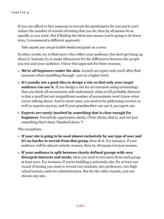 If you can afford to hire someone to recruit the participants for you and it won’t
reduce the number of rounds of testing that you do, then by all means be as
specific as you want. But if finding the ideal user means you’re going to do fewer
tests, I recommend a different approach:
Take anyone you can get (within limits) and grade on a curve.
In other words, try to find users who reflect your audience, but don’t get hung up
about it. Instead, try to make allowances for the differences between the people
you test and your audience. I favor this approach for three reasons:
> We’re all beginners under the skin. Scratch an expert and you’ll often find
someone who’s muddling through—just at a higher level.
> It’s usually not a good idea to design a site so that only your target
audience can use it. If you design a site for accountants using terminology
that you think all accountants will understand, what you’ll probably discover
is that a small but not insignificant number of accountants won’t know what
you’re talking about. And in most cases, you need to be addressing novices as
well as experts anyway, and if your grandmother can use it, an expert can.
> Experts are rarely insulted by something that is clear enough for
beginners. Everybody appreciates clarity. (True clarity, that is, and not just
something that’s been “dumbed down.”)
The exceptions:
> If your site is going to be used almost exclusively by one type of user and
it’s no harder to recruit from that group, then do it. For instance, if your
audience will be almost entirely women, then by all means test just women.
> If your audience is split between clearly defined groups with very
divergent interests and needs, then you need to test users from each group
at least once. For instance, if you’re building a university site, for at least one
round of testing you want to recruit two students, two professors, two high
school seniors, and two administrators. But for the other rounds, you can
choose any mix.
chapter 9
[ 140 ]
 