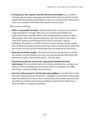 > If using your site requires specific domain knowledge (e.g., a currency
exchange site for money management professionals), then you need to recruit
people with that domain knowledge for at least one round of tests. But don’t do
it for every round if it will reduce the number of tests you do.
When you’re recruiting:
> Offer a reasonable incentive. Typical stipends for a one-hour test session
range from $50 for “average” Web users to several hundred dollars for
professionals from a specific domain, like cardiologists for instance. I like to
offer people a little more than the going rate, since (a) it makes it clear that I
value their opinion, and (b) people tend to show up on time, eager to
participate. Remember, even if the session is only 30 minutes, people usually
have to block out another hour for travel time. Also, I’d rather have people who
are curious about the process than people who are desperate for the money.
> Keep the invitation simple. “We need to have a few people look at our Web
site and give us some feedback. It’s very easy, and would take about forty-five
minutes to an hour. And you’ll be paid $___ for your time.”
> Avoid discussing the site (or the organization behind the site)
beforehand. You want their first look to tell you whether they can figure out
what it is from a standing start. (Of course, if they’re coming to your office,
they’ll have a pretty good idea whose site it is.)
> Don’t be embarrassed to ask friends and neighbors. You don’t have to feel
like you’re imposing if you ask friends or neighbors to participate. Most people
enjoy the experience. It’s fun to have someone take your opinion seriously and
get paid for it, and they often learn something useful that they didn’t know
about the Web or computers in general.
usability testing on 10 cents a day
[ 141 ]
 