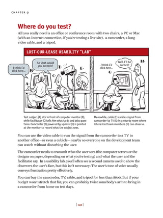 Where do you test?
All you really need is an office or conference room with two chairs, a PC or Mac
(with an Internet connection, if you’re testing a live site), a camcorder, a long
video cable, and a tripod.
You can use the video cable to run the signal from the camcorder to a TV in
another office—or even a cubicle—nearby so everyone on the development team
can watch without disturbing the user.
The camcorder needs to transmit what the user sees (the computer screen or the
designs on paper, depending on what you’re testing) and what the user and the
facilitator say. In a usability lab, you’ll often see a second camera used to show the
observers the user’s face, but this isn’t necessary: The user’s tone of voice usually
conveys frustration pretty effectively.
You can buy the camcorder, TV, cable, and tripod for less than $600. But if your
budget won’t stretch that far, you can probably twist somebody’s arm to bring in
a camcorder from home on test days.
chapter 9
[ 142 ]
Test subject(A) sits in front of computer monitor(B),
while facilitator(C) tells him what to do and asks ques-
tions. Camcorder(D) powered by squirrel(E) is pointed
at the monitor to record what the subject sees.
Meanwhile, cable(F) carries signal from
camcorder to TV(G) in a nearby room where
interested team members(H) can observe.
I think I’d
click here…
I think I’d
click here…
So what would
you do next?
Well, I’ll be
darned!
LOST-OUR-LEASE USABILITY “LAB”
 