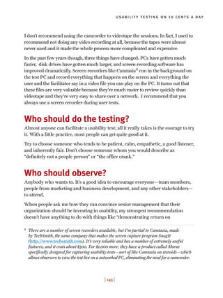 I don’t recommend using the camcorder to videotape the sessions. In fact, I used to
recommend not doing any video recording at all, because the tapes were almost
never used and it made the whole process more complicated and expensive.
In the past few years though, three things have changed: PCs have gotten much
faster, disk drives have gotten much larger, and screen recording software has
improved dramatically. Screen recorders like Camtasia4
run in the background on
the test PC and record everything that happens on the screen and everything the
user and the facilitator say in a video file you can play on the PC. It turns out that
these files are very valuable because they’re much easier to review quickly than
videotape and they’re very easy to share over a network. I recommend that you
always use a screen recorder during user tests.
Who should do the testing?
Almost anyone can facilitate a usability test; all it really takes is the courage to try
it. With a little practice, most people can get quite good at it.
Try to choose someone who tends to be patient, calm, empathetic, a good listener,
and inherently fair. Don’t choose someone whom you would describe as
“definitely not a people person” or “the office crank.”
Who should observe?
Anybody who wants to. It’s a good idea to encourage everyone—team members,
people from marketing and business development, and any other stakeholders—
to attend.
When people ask me how they can convince senior management that their
organization should be investing in usability, my strongest recommendation
doesn’t have anything to do with things like “demonstrating return on
usability testing on 10 cents a day
[ 143 ]
4
There are a number of screen recorders available, but I’m partial to Camtasia, made
by TechSmith, the same company that makes the screen capture program SnagIt
(http://www.techsmith.com). It’s very reliable and has a number of extremely useful
features, and it costs about $300. For $1,000 more, they have a product called Morae
specifically designed for capturing usability tests—sort of like Camtasia on steroids—which
allows observers to view the test live on a networked PC, eliminating the need for a camcorder.
 