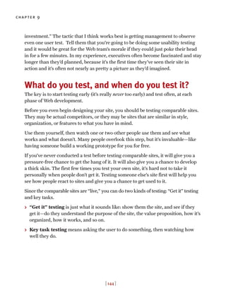 chapter 9
[ 144 ]
investment.” The tactic that I think works best is getting management to observe
even one user test. Tell them that you’re going to be doing some usability testing
and it would be great for the Web team’s morale if they could just poke their head
in for a few minutes. In my experience, executives often become fascinated and stay
longer than they’d planned, because it’s the first time they’ve seen their site in
action and it’s often not nearly as pretty a picture as they’d imagined.
What do you test, and when do you test it?
The key is to start testing early (it’s really never too early) and test often, at each
phase of Web development.
Before you even begin designing your site, you should be testing comparable sites.
They may be actual competitors, or they may be sites that are similar in style,
organization, or features to what you have in mind.
Use them yourself, then watch one or two other people use them and see what
works and what doesn’t. Many people overlook this step, but it’s invaluable—like
having someone build a working prototype for you for free.
If you’ve never conducted a test before testing comparable sites, it will give you a
pressure-free chance to get the hang of it. It will also give you a chance to develop
a thick skin. The first few times you test your own site, it’s hard not to take it
personally when people don’t get it. Testing someone else’s site first will help you
see how people react to sites and give you a chance to get used to it.
Since the comparable sites are “live,” you can do two kinds of testing: “Get it” testing
and key tasks.
> “Get it” testing is just what it sounds like: show them the site, and see if they
get it—do they understand the purpose of the site, the value proposition, how it’s
organized, how it works, and so on.
> Key task testing means asking the user to do something, then watching how
well they do.
 