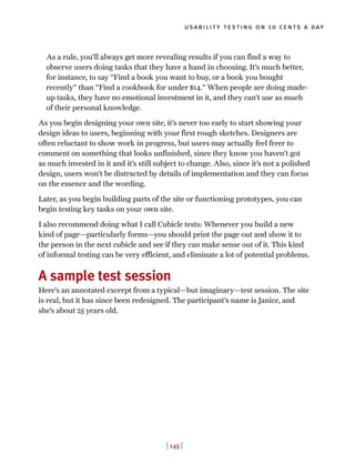 As a rule, you’ll always get more revealing results if you can find a way to
observe users doing tasks that they have a hand in choosing. It’s much better,
for instance, to say “Find a book you want to buy, or a book you bought
recently” than “Find a cookbook for under $14.” When people are doing made-
up tasks, they have no emotional investment in it, and they can’t use as much
of their personal knowledge.
As you begin designing your own site, it’s never too early to start showing your
design ideas to users, beginning with your first rough sketches. Designers are
often reluctant to show work in progress, but users may actually feel freer to
comment on something that looks unfinished, since they know you haven’t got
as much invested in it and it’s still subject to change. Also, since it’s not a polished
design, users won’t be distracted by details of implementation and they can focus
on the essence and the wording.
Later, as you begin building parts of the site or functioning prototypes, you can
begin testing key tasks on your own site.
I also recommend doing what I call Cubicle tests: Whenever you build a new
kind of page—particularly forms—you should print the page out and show it to
the person in the next cubicle and see if they can make sense out of it. This kind
of informal testing can be very efficient, and eliminate a lot of potential problems.
A sample test session
Here’s an annotated excerpt from a typical—but imaginary—test session. The site
is real, but it has since been redesigned. The participant’s name is Janice, and
she’s about 25 years old.
usability testing on 10 cents a day
[ 145 ]
 