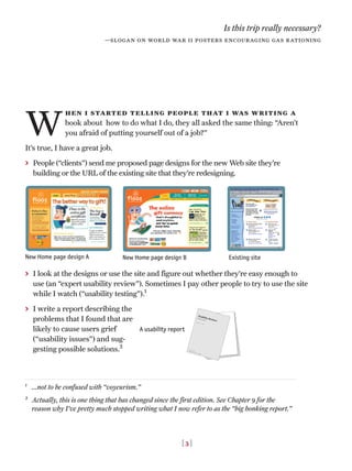 W
hen i started telling people that i was writing a
book about how to do what I do, they all asked the same thing: “Aren’t
you afraid of putting yourself out of a job?”
It’s true, I have a great job.
> People (“clients”) send me proposed page designs for the new Web site they’re
building or the URL of the existing site that they’re redesigning.
> I look at the designs or use the site and figure out whether they’re easy enough to
use (an “expert usability review”). Sometimes I pay other people to try to use the site
while I watch (“usability testing”).1
> I write a report describing the
problems that I found that are
likely to cause users grief
(“usability issues”) and sug-
gesting possible solutions.2
Is this trip really necessary?
—slogan on world war ii posters encouraging gas rationing
1
...not to be confused with “voyeurism.”
2
Actually, this is one thing that has changed since the first edition. See Chapter 9 for the
reason why I’ve pretty much stopped writing what I now refer to as the “big honking report.”
[ 3 ]
New Home page design A New Home page design B Existing site
A usability report
 