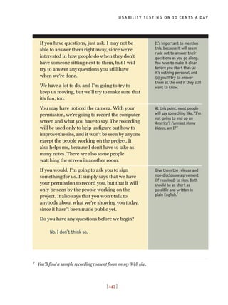 usability testing on 10 cents a day
[ 147 ]
It’s important to mention
this, because it will seem
rude not to answer their
questions as you go along.
You have to make it clear
before you start that(a)
it’s nothing personal, and
(b) you’ll try to answer
them at the end if they still
want to know.
At this point, most people
will say something like,“I’m
not going to end up on
America’s Funniest Home
Videos, am I?”
Give them the release and
non-disclosure agreement
(if required) to sign. Both
should be as short as
possible and written in
plain English.
7
If you have questions, just ask. I may not be
able to answer them right away, since we’re
interested in how people do when they don’t
have someone sitting next to them, but I will
try to answer any questions you still have
when we’re done.
We have a lot to do, and I’m going to try to
keep us moving, but we’ll try to make sure that
it’s fun, too.
You may have noticed the camera. With your
permission, we’re going to record the computer
screen and what you have to say. The recording
will be used only to help us figure out how to
improve the site, and it won’t be seen by anyone
except the people working on the project. It
also helps me, because I don’t have to take as
many notes. There are also some people
watching the screen in another room.
If you would, I’m going to ask you to sign
something for us. It simply says that we have
your permission to record you, but that it will
only be seen by the people working on the
project. It also says that you won’t talk to
anybody about what we’re showing you today,
since it hasn’t been made public yet.
Do you have any questions before we begin?
No. I don’t think so.
7
You’ll find a sample recording consent form on my Web site.
 