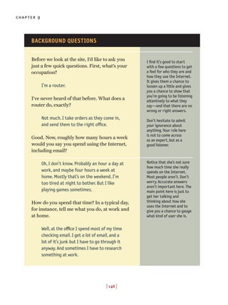 chapter 9
[ 148 ]
Before we look at the site, I’d like to ask you
just a few quick questions. First, what’s your
occupation?
I’m a router.
I’ve never heard of that before. What does a
router do, exactly?
Not much. I take orders as they come in,
and send them to the right office.
Good. Now, roughly how many hours a week
would you say you spend using the Internet,
including email?
Oh, I don’t know. Probably an hour a day at
work, and maybe four hours a week at
home. Mostly that’s on the weekend. I’m
too tired at night to bother. But I like
playing games sometimes.
How do you spend that time? In a typical day,
for instance, tell me what you do, at work and
at home.
Well, at the office I spend most of my time
checking email. I get a lot of email, and a
lot of it’s junk but I have to go through it
anyway. And sometimes I have to research
something at work.
I find it’s good to start
with a few questions to get
a feel for who they are and
how they use the Internet.
It gives them a chance to
loosen up a little and gives
you a chance to show that
you’re going to be listening
attentively to what they
say—and that there are no
wrong or right answers.
Don’t hesitate to admit
your ignorance about
anything. Your role here
is not to come across
as an expert, but as a
good listener.
Notice that she’s not sure
how much time she really
spends on the Internet.
Most people aren’t. Don’t
worry. Accurate answers
aren’t important here. The
main point here is just to
get her talking and
thinking about how she
uses the Internet and to
give you a chance to gauge
what kind of user she is.
BACKGROUND QUESTIONS
 