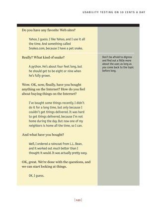 usability testing on 10 cents a day
[ 149 ]
Do you have any favorite Web sites?
Yahoo, I guess. I like Yahoo, and I use it all
the time. And something called
Snakes.com, because I have a pet snake.
Really? What kind of snake?
A python. He’s about four feet long, but
he should get to be eight or nine when
he’s fully grown.
Wow. OK, now, finally, have you bought
anything on the Internet? How do you feel
about buying things on the Internet?
I’ve bought some things recently. I didn’t
do it for a long time, but only because I
couldn’t get things delivered. It was hard
to get things delivered, because I’m not
home during the day. But now one of my
neighbors is home all the time, so I can.
And what have you bought?
Well, I ordered a raincoat from L.L. Bean,
and it worked out much better than I
thought it would. It was actually pretty easy.
OK, great. We’re done with the questions, and
we can start looking at things.
OK, I guess.
Don’t be afraid to digress
and find out a little more
about the user, as long as
you come back to the topic
before long.
 