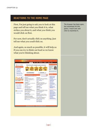 chapter 9
[ 150 ]
First, I’m just going to ask you to look at this
page and tell me what you think it is, what
strikes you about it, and what you think you
would click on first.
For now, don’t actually click on anything. Just
tell me what you would click on.
And again, as much as possible, it will help us
if you can try to think out loud so we know
what you’re thinking about.
The browser has been open,
but minimized. At this
point, I reach over and
click to maximize it.
REACTIONS TO THE HOME PAGE
 