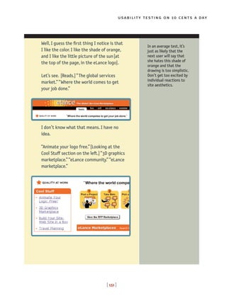usability testing on 10 cents a day
[ 151 ]
Well, I guess the first thing I notice is that
I like the color. I like the shade of orange,
and I like the little picture of the sun[at
the top of the page, in the eLance logo].
Let’s see. [Reads.]“The global services
market.” “Where the world comes to get
your job done.”
I don’t know what that means. I have no
idea.
“Animate your logo free.”[Looking at the
Cool Stuff section on the left.]“3D graphics
marketplace.”“eLance community.”“eLance
marketplace.”
In an average test, it’s
just as likely that the
next user will say that
she hates this shade of
orange and that the
drawing is too simplistic.
Don’t get too excited by
individual reactions to
site aesthetics.
 