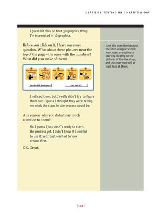 usability testing on 10 cents a day
[ 153 ]
I ask this question because
the site’s designers think
most users are going to
start by clicking on the
pictures of the five steps,
and that everyone will at
least look at them.
I guess I’d click on that 3D graphics thing.
I’m interested in 3D graphics.
Before you click on it, I have one more
question. What about these pictures near the
top of the page—the ones with the numbers?
What did you make of them?
I noticed them, but I really didn’t try to figure
them out. I guess I thought they were telling
me what the steps in the process would be.
Any reason why you didn’t pay much
attention to them?
No. I guess I just wasn’t ready to start
the process yet. I didn’t know if I wanted
to use it yet. I just wanted to look
around first.
OK. Great.
 