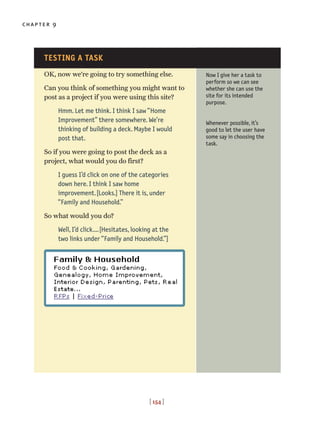 chapter 9
[ 154 ]
OK, now we’re going to try something else.
Can you think of something you might want to
post as a project if you were using this site?
Hmm. Let me think. I think I saw “Home
Improvement” there somewhere. We’re
thinking of building a deck. Maybe I would
post that.
So if you were going to post the deck as a
project, what would you do first?
I guess I’d click on one of the categories
down here. I think I saw home
improvement.[Looks.] There it is, under
“Family and Household.”
So what would you do?
Well, I’d click....[Hesitates, looking at the
two links under “Family and Household.”]
Now I give her a task to
perform so we can see
whether she can use the
site for its intended
purpose.
Whenever possible, it’s
good to let the user have
some say in choosing the
task.
TESTING A TASK
 