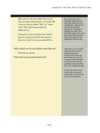 usability testing on 10 cents a day
[ 155 ]
Well, now I’m not sure what to do. I can’t
click on Home Improvement, so it looks like
I have to click on either “RFPs” or “Fixed-
Price.” But I don’t know what the
difference is.
Fixed price I sort of understand; they’ll
give me a quote, and then they have to
stick to it. But I’m not sure what RFPs is.
Well, which one do you think you’d click on?
Fixed price, I guess.
Why don’t you go ahead and do it?
As it turns out, she’s
mistaken. Fixed-price(in
this case) means services
available for a fixed hourly
rate, while an RFP(or
Request for Proposal) is
actually the choice that
will elicit quotes. This is the
kind of misunderstanding
that often surprises the
people who built the site.
From here on, I just watch
while she tries to post a
project, letting her
continue until either(a)
she finishes the task,(b)
she gets really frustrated,
or(c) we’re not learning
anything new by watching
her try to muddle through.
I’d give her three or four
more tasks to do, which
should take not more than
45 minutes altogether.
 