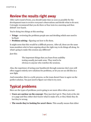 chapter 9
[ 156 ]
Review the results right away
After each round of tests, you should make time as soon as possible for the
development team to review everyone’s observations and decide what to do next.
I strongly recommend that you do three or four tests in a morning and then
debrief over lunch.
You’re doing two things at this meeting:
> Triage—reviewing the problems people saw and deciding which ones need to
be fixed.
> Problem solving—figuring out how to fix them.
It might seem that this would be a difficult process. After all, these are the same
team members who’ve been arguing about the right way to do things all along. So
what’s going to make this session any different?
Just this:
The important things that you learn from usability
testing usually just make sense. They tend to be
obvious to anyone who watches the sessions.
Also, the experience of seeing your handiwork through someone else’s eyes will
often suggest entirely new solutions for problems, or let you see an old idea in a
new light.
And remember, this is a cyclic process, so the team doesn’t have to agree on the
perfect solution. You just need to figure out what to try next.
Typical problems
Here are the types of problems you’re going to see most often when you test:
> Users are unclear on the concept. They just don’t get it. They look at the site
or a page and they either don’t know what to make of it, or they think they do
but they’re wrong.
> The words they’re looking for aren’t there. This usually means that either
 