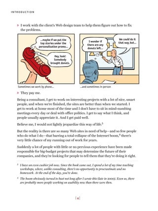 > I work with the client’s Web design team to help them figure out how to fix
the problems.
> They pay me.
Being a consultant, I get to work on interesting projects with a lot of nice, smart
people, and when we’re finished, the sites are better than when we started. I
get to work at home most of the time and I don’t have to sit in mind-numbing
meetings every day or deal with office politics. I get to say what I think, and
people usually appreciate it. And I get paid well.
Believe me, I would not lightly jeopardize this way of life.3
But the reality is there are so many Web sites in need of help—and so few people
who do what I do—that barring a total collapse of the Internet boom,4
there’s
very little chance of my running out of work for years.
Suddenly a lot of people with little or no previous experience have been made
responsible for big-budget projects that may determine the future of their
companies, and they’re looking for people to tell them that they’re doing it right.
introduction
[ 4 ]
Hey, look!
Somebody
brought donuts.
…maybe if we put the
top stories under the
personalization promo…
We could do it
that way, but…I wonder if
there are any
donuts left…
Sometimes we work by phone… …and sometimes in person
3
I have an even cushier job now. Since the book came out, I spend a lot of my time teaching
workshops, where, unlike consulting, there’s no opportuntiy to procrastinate and no
homework. At the end of the day, you’re done.
4
The boom obviously turned to bust not long after I wrote this (late in 2000). Even so, there
are probably more people working on usability now than there were then.
 