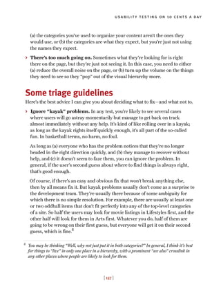 usability testing on 10 cents a day
[ 157 ]
(a) the categories you’ve used to organize your content aren’t the ones they
would use, or (b) the categories are what they expect, but you’re just not using
the names they expect.
> There’s too much going on. Sometimes what they’re looking for is right
there on the page, but they’re just not seeing it. In this case, you need to either
(a) reduce the overall noise on the page, or (b) turn up the volume on the things
they need to see so they “pop” out of the visual hierarchy more.
Some triage guidelines
Here’s the best advice I can give you about deciding what to fix—and what not to.
> Ignore “kayak” problems. In any test, you’re likely to see several cases
where users will go astray momentarily but manage to get back on track
almost immediately without any help. It’s kind of like rolling over in a kayak;
as long as the kayak rights itself quickly enough, it’s all part of the so-called
fun. In basketball terms, no harm, no foul.
As long as (a) everyone who has the problem notices that they’re no longer
headed in the right direction quickly, and (b) they manage to recover without
help, and (c) it doesn’t seem to faze them, you can ignore the problem. In
general, if the user’s second guess about where to find things is always right,
that’s good enough.
Of course, if there’s an easy and obvious fix that won’t break anything else,
then by all means fix it. But kayak problems usually don’t come as a surprise to
the development team. They’re usually there because of some ambiguity for
which there is no simple resolution. For example, there are usually at least one
or two oddball items that don’t fit perfectly into any of the top-level categories
of a site. So half the users may look for movie listings in Lifestyles first, and the
other half will look for them in Arts first. Whatever you do, half of them are
going to be wrong on their first guess, but everyone will get it on their second
guess, which is fine.8
8
You may be thinking “Well, why not just put it in both categories?” In general, I think it’s best
for things to “live” in only one place in a hierarchy, with a prominent “see also” crosslink in
any other places where people are likely to look for them.
 