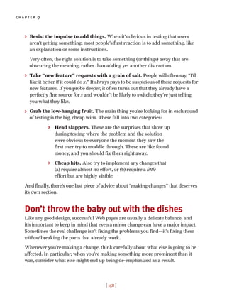 chapter 9
[ 158 ]
> Resist the impulse to add things. When it’s obvious in testing that users
aren’t getting something, most people’s first reaction is to add something, like
an explanation or some instructions.
Very often, the right solution is to take something (or things) away that are
obscuring the meaning, rather than adding yet another distraction.
> Take “new feature” requests with a grain of salt. People will often say, “I’d
like it better if it could do x.” It always pays to be suspicious of these requests for
new features. If you probe deeper, it often turns out that they already have a
perfectly fine source for x and wouldn’t be likely to switch; they’re just telling
you what they like.
> Grab the low-hanging fruit. The main thing you’re looking for in each round
of testing is the big, cheap wins. These fall into two categories:
> Head slappers. These are the surprises that show up
during testing where the problem and the solution
were obvious to everyone the moment they saw the
first user try to muddle through. These are like found
money, and you should fix them right away.
> Cheap hits. Also try to implement any changes that
(a) require almost no effort, or (b) require a little
effort but are highly visible.
And finally, there’s one last piece of advice about “making changes” that deserves
its own section:
Don’t throw the baby out with the dishes
Like any good design, successful Web pages are usually a delicate balance, and
it’s important to keep in mind that even a minor change can have a major impact.
Sometimes the real challenge isn’t fixing the problems you find—it’s fixing them
without breaking the parts that already work.
Whenever you’re making a change, think carefully about what else is going to be
affected. In particular, when you’re making something more prominent than it
was, consider what else might end up being de-emphasized as a result.
 