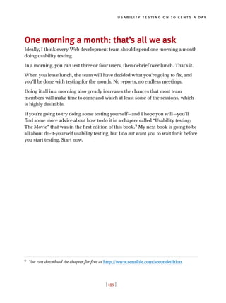 usability testing on 10 cents a day
[ 159 ]
One morning a month: that’s all we ask
Ideally, I think every Web development team should spend one morning a month
doing usability testing.
In a morning, you can test three or four users, then debrief over lunch. That’s it.
When you leave lunch, the team will have decided what you’re going to fix, and
you’ll be done with testing for the month. No reports, no endless meetings.
Doing it all in a morning also greatly increases the chances that most team
members will make time to come and watch at least some of the sessions, which
is highly desirable.
If you’re going to try doing some testing yourself—and I hope you will—you’ll
find some more advice about how to do it in a chapter called “Usability testing:
The Movie” that was in the first edition of this book.9
My next book is going to be
all about do-it-yourself usability testing, but I do not want you to wait for it before
you start testing. Start now.
9
You can download the chapter for free at http://www.sensible.com/secondedition.
 