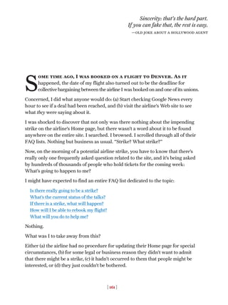 [ 161 ]
S
ome time ago, I was booked on a flight to Denver. As it
happened, the date of my flight also turned out to be the deadline for
collective bargaining between the airline I was booked on and one of its unions.
Concerned, I did what anyone would do: (a) Start checking Google News every
hour to see if a deal had been reached, and (b) visit the airline’s Web site to see
what they were saying about it.
I was shocked to discover that not only was there nothing about the impending
strike on the airline’s Home page, but there wasn’t a word about it to be found
anywhere on the entire site. I searched. I browsed. I scrolled through all of their
FAQ lists. Nothing but business as usual. “Strike? What strike?”
Now, on the morning of a potential airline strike, you have to know that there’s
really only one frequently asked question related to the site, and it’s being asked
by hundreds of thousands of people who hold tickets for the coming week:
What’s going to happen to me?
I might have expected to find an entire FAQ list dedicated to the topic:
Is there really going to be a strike?
What’s the current status of the talks?
If there is a strike, what will happen?
How will I be able to rebook my flight?
What will you do to help me?
Nothing.
What was I to take away from this?
Either (a) the airline had no procedure for updating their Home page for special
circumstances, (b) for some legal or business reason they didn’t want to admit
that there might be a strike, (c) it hadn’t occurred to them that people might be
interested, or (d) they just couldn’t be bothered.
Sincerity: that’s the hard part.
If you can fake that, the rest is easy.
—old joke about a hollywood agent
 