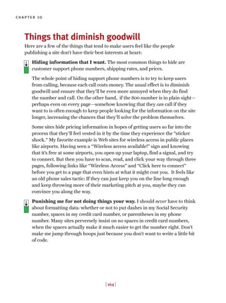 chapter 10
[ 164 ]
Things that diminish goodwill
Here are a few of the things that tend to make users feel like the people
publishing a site don’t have their best interests at heart:
> Hiding information that I want. The most common things to hide are
customer support phone numbers, shipping rates, and prices.
The whole point of hiding support phone numbers is to try to keep users
from calling, because each call costs money. The usual effect is to diminish
goodwill and ensure that they’ll be even more annoyed when they do find
the number and call. On the other hand, if the 800 number is in plain sight—
perhaps even on every page—somehow knowing that they can call if they
want to is often enough to keep people looking for the information on the site
longer, increasing the chances that they’ll solve the problem themselves.
Some sites hide pricing information in hopes of getting users so far into the
process that they’ll feel vested in it by the time they experience the “sticker
shock.” My favorite example is Web sites for wireless access in public places
like airports. Having seen a “Wireless access available!” sign and knowing
that it’s free at some airports, you open up your laptop, find a signal, and try
to connect. But then you have to scan, read, and click your way through three
pages, following links like “Wireless Access” and “Click here to connect”
before you get to a page that even hints at what it might cost you. It feels like
an old phone sales tactic: If they can just keep you on the line long enough
and keep throwing more of their marketing pitch at you, maybe they can
convince you along the way.
Punishing me for not doing things your way. I should never have to think
about formatting data: whether or not to put dashes in my Social Security
number, spaces in my credit card number, or parentheses in my phone
number. Many sites perversely insist on no spaces in credit card numbers,
when the spaces actually make it much easier to get the number right. Don’t
make me jump through hoops just because you don’t want to write a little bit
of code.
 