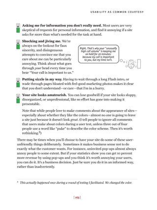 usability as common courtesy
[ 165 ]
Asking me for information you don’t really need. Most users are very
skeptical of requests for personal information, and find it annoying if a site
asks for more than what’s needed for the task at hand.
Shucking and jiving me. We're
always on the lookout for faux
sincerity, and disingenuous
attempts to convince me that you
care about me can be particularly
annoying. Think about what goes
through your head every time you
hear “Your call is important to us.”
Putting sizzle in my way. Having to wait through a long Flash intro, or
wade through pages bloated with feel-good marketing photos makes it clear
that you don’t understand—or care—that I’m in a hurry.
Your site looks amateurish. You can lose goodwill if your site looks sloppy,
disorganized, or unprofessional, like no effort has gone into making it
presentable.
Note that while people love to make comments about the appearance of sites—
especially about whether they like the colors—almost no one is going to leave
a site just because it doesn’t look great. (I tell people to ignore all comments
that users make about colors during a user test, unless three out of four
people use a word like “puke” to describe the color scheme. Then it’s worth
rethinking.2)
There may be times when you’ll choose to have your site do some of these user-
unfriendly things deliberately. Sometimes it makes business sense not to do
exactly what the customer wants. For instance, uninvited pop-ups almost always
annoy people to some extent. But if your statistics show you can get 10 percent
more revenue by using pop-ups and you think it’s worth annoying your users,
you can do it. It’s a business decision. Just be sure you do it in an informed way,
rather than inadvertently.
Right. That’s why your “unusually
high call volume” is keeping me
on hold for 20 minutes:
because my call is important
to you, but my time isn’t.
2
This actually happened once during a round of testing I facilitated. We changed the color.
 