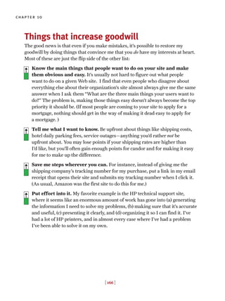 chapter 10
[ 166 ]
Things that increase goodwill
The good news is that even if you make mistakes, it’s possible to restore my
goodwill by doing things that convince me that you do have my interests at heart.
Most of these are just the flip side of the other list:
Know the main things that people want to do on your site and make
them obvious and easy. It’s usually not hard to figure out what people
want to do on a given Web site. I find that even people who disagree about
everything else about their organization’s site almost always give me the same
answer when I ask them “What are the three main things your users want to
do?” The problem is, making those things easy doesn’t always become the top
priority it should be. (If most people are coming to your site to apply for a
mortgage, nothing should get in the way of making it dead easy to apply for
a mortgage. )
Tell me what I want to know. Be upfront about things like shipping costs,
hotel daily parking fees, service outages—anything you’d rather not be
upfront about. You may lose points if your shipping rates are higher than
I’d like, but you’ll often gain enough points for candor and for making it easy
for me to make up the difference.
Save me steps wherever you can. For instance, instead of giving me the
shipping company’s tracking number for my purchase, put a link in my email
receipt that opens their site and submits my tracking number when I click it.
(As usual, Amazon was the first site to do this for me.)
Put effort into it. My favorite example is the HP technical support site,
where it seems like an enormous amount of work has gone into (a) generating
the information I need to solve my problems, (b) making sure that it’s accurate
and useful, (c) presenting it clearly, and (d) organizing it so I can find it. I’ve
had a lot of HP printers, and in almost every case where I’ve had a problem
I’ve been able to solve it on my own.
 