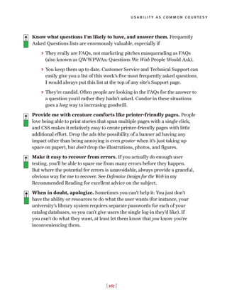 usability as common courtesy
[ 167 ]
Know what questions I’m likely to have, and answer them. Frequently
Asked Questions lists are enormously valuable, especially if
> They really are FAQs, not marketing pitches masquerading as FAQs
(also known as QWWPWAs: Questions We Wish People Would Ask).
> You keep them up to date. Customer Service and Technical Support can
easily give you a list of this week’s five most frequently asked questions.
I would always put this list at the top of any site’s Support page.
> They’re candid. Often people are looking in the FAQs for the answer to
a question you’d rather they hadn’t asked. Candor in these situations
goes a long way to increasing goodwill.
Provide me with creature comforts like printer-friendly pages. People
love being able to print stories that span multiple pages with a single click,
and CSS makes it relatively easy to create printer-friendly pages with little
additional effort. Drop the ads (the possibility of a banner ad having any
impact other than being annoying is even greater when it’s just taking up
space on paper), but don’t drop the illustrations, photos, and figures.
Make it easy to recover from errors. If you actually do enough user
testing, you’ll be able to spare me from many errors before they happen.
But where the potential for errors is unavoidable, always provide a graceful,
obvious way for me to recover. See Defensive Design for the Web in my
Recommended Reading for excellent advice on the subject.
When in doubt, apologize. Sometimes you can’t help it: You just don’t
have the ability or resources to do what the user wants (for instance, your
university’s library system requires separate passwords for each of your
catalog databases, so you can’t give users the single log-in they’d like). If
you can’t do what they want, at least let them know that you know you’re
inconveniencing them.
 
