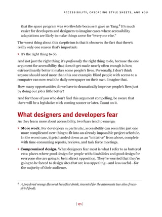 [ 171 ]
accessibility, cascading style sheets, and you
that the space program was worthwhile because it gave us Tang.4
It’s much
easier for developers and designers to imagine cases where accessibility
adaptations are likely to make things worse for “everyone else.”
The worst thing about this skepticism is that it obscures the fact that there’s
really only one reason that’s important:
> It’s the right thing to do.
And not just the right thing; it’s profoundly the right thing to do, because the one
argument for accessibility that doesn’t get made nearly often enough is how
extraordinarily better it makes some people’s lives. Personally, I don’t think
anyone should need more than this one example: Blind people with access to a
computer can now read the daily newspaper on their own. Imagine that.
How many opportunities do we have to dramatically improve people’s lives just
by doing our job a little better?
And for those of you who don’t find this argument compelling, be aware that
there will be a legislative stick coming sooner or later. Count on it.
What designers and developers fear
As they learn more about accessibility, two fears tend to emerge:
> More work. For developers in particular, accessibility can seem like just one
more complicated new thing to fit into an already impossible project schedule.
In the worst case, it gets handed down as an “initiative” from above, complete
with time-consuming reports, reviews, and task force meetings.
> Compromised design. What designers fear most is what I refer to as buttered
cats: places where good design for people with disabilities and good design for
everyone else are going to be in direct opposition. They’re worried that they’re
going to be forced to design sites that are less appealing—and less useful—for
the majority of their audience.
4
A powdered orange-flavored breakfast drink, invented for the astronauts (see also: freeze-
dried food).
 