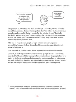 The problem is, when they run their site through a validator, it turns out to be
more like a grammar checker than a spell checker. Yes, it does find some obvious
mistakes and oversights that are easy to fix, like missing alt text.6
But it also
inevitably turns up a series of vague warnings that you may be doing something
wrong, and a long list of recommendations of things for you to check which it
admits may not be problems at all.
This can be very discouraging for people who are just learning about
accessibility, because the long lists and ambiguous advice suggest that there’s
an awful lot to learn.
And the truth is, it’s a lot harder than it ought to be to make a site accessible.
After all, most designers and developers are not going to become accessibility
experts. If Web accessibility is going to become ubiquitous, it’s going to have to be
easier to do. Screen readers and other adaptive technologies have to get smarter,
the tools for building sites (like Macromedia Dreamweaver) have to make it easier
to code correctly for accessibility, and the guidelines need to be improved.
[ 173 ]
accessibility, cascading style sheets, and you
6
Alt text provides a text description of an image (“Picture of two men on a sailboat,” for
example), which is essential for people using screen readers or browsing with images turned off.
Use a validator like Bobby
to make sure your
site complies with the
WCAG guidelines.
Great! A spell
checker for
accessibility.
 