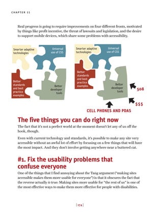 Real progress is going to require improvements on four different fronts, motivated
by things like profit incentive, the threat of lawsuits and legislation, and the desire
to support mobile devices, which share some problems with accessibility.
The five things you can do right now
The fact that it’s not a perfect world at the moment doesn’t let any of us off the
hook, though.
Even with current technology and standards, it’s possible to make any site very
accessible without an awful lot of effort by focusing on a few things that will have
the most impact. And they don’t involve getting anywhere near a buttered cat.
#1. Fix the usability problems that
confuse everyone
One of the things that I find annoying about the Tang argument (“making sites
accessible makes them more usable for everyone”) is that it obscures the fact that
the reverse actually is true: Making sites more usable for “the rest of us” is one of
the most effective ways to make them more effective for people with disabilities.
[ 174 ]
chapter 11
Smarter adaptive
technologies
Universal
use of CSS
Better
developer
tools
Better
standards
and best
practice
examples
$$$
508
CELL PHONES AND PDAS
Smarter adaptive
technologies
Universal
use of CSS
Better
developer
tools
Better
standards
and best
practice
examples
 