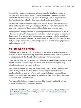 [ 175 ]
accessibility, cascading style sheets, and you
If something confuses most people who use your site, it’s almost certain to
confuse users who have accessibility issues. (They don’t suddenly become
remarkably smarter because they have a disability.) And it’s very likely that
they’re going to have a harder time recovering from their confusion.
For instance, think of the last time you had trouble using a Web site (running
into a confusing error message when you submitted a form, for instance). Now
imagine trying to solve that problem without being able to see the page.
The single best thing you can do to improve your site’s accessibility is to test it
often, and continually smooth out the parts that confuse everyone. In fact, if you
don’t do this first, no matter how rigorously you apply accessibility guidelines,
people with disabilities still won’t be able to use it. If your site’s not clear to begin
with, making it Bobby-compliant is like [insert your favorite putting-lipstick-on-
a-pig metaphor here].
#2. Read an article
As I hope you’ve seen by now, the best way to learn how to make anything more
usable is to watch people actually try to use it. But most of us have no experience
at using adaptive technology, let alone watching other people use it.
If you had the time and the motivation, I’d highly recommend locating one or two
blind Web users and spending a few hours with them observing how they
actually use their screen reader software.
Fortunately, someone has done the heavy lifting for you. Mary Theofanos and
Janice (Ginny) Redish watched 16 blind users using screen readers to do a
number of tasks on a variety of sites and reported what they observed in an
article titled “Guidelines for Accessible and Usable Web Sites: Observing Users
Who Work with Screen Readers.”7
As with any kind of user testing, it produced invaluable insights. Here’s one
example of the kinds of things they learned:
7
Published in the ACM Magazine, Interactions (November-December 2003). With permission
from ACM, Ginny has made it available for personal use at http://redish.net/content/
papers/interactions.html.
 