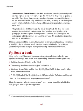 [ 176 ]
chapter 11
Screen-reader users scan with their ears. Most blind users are just as impatient
as most sighted users. They want to get the information they need as quickly as
possible. They do not listen to every word on the page—just as sighted users
do not read every word. They “scan with their ears,” listening to just enough to
decide whether to listen further. Many set the voice to speak at an amazingly
rapid rate.
They listen to the first few words of a link or line of text. If it does not seem
relevant, they move quickly to the next link, next line, next heading, next
paragraph. Where a sighted user might find a keyword by scanning over the
entire page, a blind user may not hear that keyword if it is not at the beginning
of a link or a line of text.
I highly recommend that you read this article before you read anything else about
accessibility. In 20 minutes, it will give you an appreciation for the problems
you’re trying to solve that you won’t get from any other articles or books.
#3. Read a book
After you’ve read Ginny and Mary’s article, you’re ready to spend a day (or a
weekend) reading a book about Web accessibility. There are several good ones…
> Building Accessible Websites by Joe Clark
> Constructing Accessible Websites by Jim Thatcher et al.
> Maximum Accessibility: Making Your Web Site More Usable for Everyone by John
Slatin and Sharron Rush
> A CD-ROM called The WebAIM Guide to Web Accessibility Techniques and Concepts
…and I’m sure there will be more in the near future.8
These books cover a lot of ground, so don’t worry about absorbing all of it. For
now, you just need to get the big picture.
8
I’ll keep an updated list of recommendations on my Web site.
 