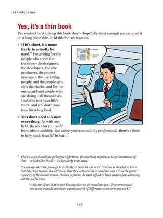 Yes, it’s a thin book
I’ve worked hard to keep this book short—hopefully short enough you can read it
on a long plane ride. I did this for two reasons:
> If it’s short, it’s more
likely to actually be
used.6
I’m writing for the
people who are in the
trenches—the designers,
the developers, the site
producers, the project
managers, the marketing
people, and the people who
sign the checks, and for the
one-man-band people who
are doing it all themselves.
Usability isn’t your life’s
work, and you don’t have
time for a long book.
> You don’t need to know
everything. As with any
field, there’s a lot you could
learn about usability. But unless you’re a usability professional, there’s a limit
to how much is useful to learn.7
6
There’s a good usability principle right there: if something requires a large investment of
time—or looks like it will—it’s less likely to be used.
7
I’ve always liked the passage in A Study in Scarlet where Dr. Watson is shocked to learn
that Sherlock Holmes doesn’t know that the earth travels around the sun. Given the finite
capacity of the human brain, Holmes explains, he can’t afford to have useless facts elbowing
out the useful ones:
“What the deuce is it to me? You say that we go round the sun. If we went round
the moon it would not make a pennyworth of difference to me or to my work.”
introduction
[ 6 ]
Tagline
Welcome
blurb
 