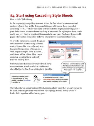 #4. Start using Cascading Style Sheets
First, a little Web history.
In the beginning, everything was text. When the first visual browsers arrived,
designers found that unlike desktop publishing, which gave them control of
everything, HTML—which was really only intended to display research papers—
gave them almost no control over anything. Commands for styling text were crude,
and it was very hard to position things precisely on a page. And even if you could,
pages often looked completely different when viewed in different browsers.
To wrestle back some control, designers
and developers started using tables to
control layout. For years, the only way
to control the position of things on a
Web page was to put them in tables...
and tables within tables. Most pages
ended up seeming like a series of
Russian nesting dolls.
Unfortunately, this didn’t work well with early
screen readers, which tended to read rather
slavishly line-by-line from left to right, like this:
They also started using various HTML commands in ways they weren’t meant to
be used, to try to get more control over text styling. It was a messy world of
hacks, held together with chewing gum.
[ 177 ]
accessibility, cascading style sheets, and you
Advanced Common Sense can’t
afford a consultant here’s is the
online home of web everything I
know about web usability…
 