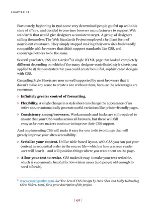 [ 178 ]
chapter 11
Fortunately, beginning in 1998 some very determined people got fed up with this
state of affairs, and decided to convince browser manufacturers to support Web
standards that would give designers a consistent target. A group of designers
calling themselves The Web Standards Project employed a brilliant form of
nonviolent resistance: They simply stopped making their own sites backwardly
compatible with browsers that didn’t support standards like CSS, and
encouraged others to do the same.
Several year later, CSS Zen Garden9
(a single HTML page that looked completely
different depending on which of the many designer-contributed style sheets you
applied to it) demonstrated that you could create beautiful, sophisticated designs
with CSS.
Cascading Style Sheets are now so well supported by most browsers that it
doesn’t make any sense to create a site without them, because the advantages are
enormous:
> Infinitely greater control of formatting.
> Flexibility. A single change in a style sheet can change the appearance of an
entire site, or automatically generate useful variations like printer-friendly pages.
> Consistency among browsers. Workarounds and hacks are still required to
ensure that your CSS works across all browers, but these will fall
away as brower makers continue to improve their CSS support.
And implementing CSS will make it easy for you to do two things that will
greatly improve your site’s accessibility:
> Serialize your content. Unlike table-based layout, with CSS you can put your
content in sequential order in the source file—which is how a screen reader
user will hear it—and still position things where you want them on the page.
> Allow your text to resize. CSS makes it easy to make your text resizable,
which is enormously helpful for low-vision users (and people old enough to
need bifocals).
9
www.csszengarden.com. See The Zen of CSS Design by Dave Shea and Molly Holzschlag
(New Riders, 2005) for a great description of the project.
 
