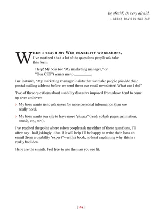 [ 181 ]
W
hen i teach my Web usability workshops,
I’ve noticed that a lot of the questions people ask take
this form:
Help! My boss (or “My marketing manager,” or
“Our CEO”) wants me to ______________.
For instance, “My marketing manager insists that we make people provide their
postal mailing address before we send them our email newsletter! What can I do?”
Two of these questions about usability disasters imposed from above tend to come
up over and over:
> My boss wants us to ask users for more personal information than we
really need.
> My boss wants our site to have more “pizazz” (read: splash pages, animation,
music, etc., etc.) .
I've reached the point where when people ask me either of these questions, I’ll
often say—half jokingly—that if it will help I'll be happy to write their boss an
email (from a usability “expert”—with a book, no less) explaining why this is a
really bad idea.
Here are the emails. Feel free to use them as you see fit.
Be afraid. Be very afraid.
—geena davis in the fly
 