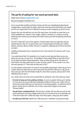 [ 182 ]
chapter 12
The perils of asking for too much personal data
From: Steve Krug(skrug@sensible.com)
To:[yourboss@youremployer.com]
At my recent Web usability workshop in[name of city], your Web[designer|developer|
manager][your name] asked my advice about how much personal information you should
ask for on a registration form. I offered to send you email recapping my advice to him.
Anyone who uses the Web has run into this many times: You decide to subscribe to an
email newsletter(or request a free sample, register a product, or create an acount).
Anything that involves you providing information about yourself and getting something
in return.
You click “Subscribe” and a form appears. It looks longer than you expected, and you
quickly discover why. For no good reason, you're being asked to provide your mailing
address. And your phone number. And your occupation. Suddenly, quick task has become
a project.
Usability professionals have a technical term for this practice. It's what we call “a very
bad idea.”
I can understand that it's tempting to try to get as much personal data as you can,
given the uses you can put it to. The problem is that people filling in any kind of form
on the Web are always asking themselves,“Why are they asking me for this piece of
information? Do they really need it to give me what I want?” If the answer is no, then
the next question is,“Then what do they want it for?”
In most people's minds there are only are two possible explanations: either(a) you’re so
clueless about the Web that you don’t know that they find this offensive, or(b) you do
know, but you want the information badly for some other purpose, and you don’t mind
offending them to get it.
As a result, there are three serious downsides to asking for more than what you need:
- It tends to keep you from getting real data. As soon as people realize you're asking
for more than you need, they feel completely justified in lying to you. I often tell my
clients that email addresses are like heroin to marketing people—so addictive that it
doesn't strike them as odd that 10% of their subscribers happen to be named
“Barney Rubble.”
- You get fewer completed forms. The formula is simple: the less data you ask for, the
more submissions you'll get. People tend to be in an enormous hurry on the Web, and
if the form looks even a little bit longer than they expect, many just won't bother.
- It makes you look bad. People who really want your newsletter may jump through
 