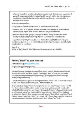 [ 183 ]
help! my boss wants me to _______.
whatever hoops they have to, but make no mistake: it will diminish their impression of
you while they’re doing it. On the other hand, if you only ask for the information you
need, you've established a relationship with them and can get more data later in
subsequent exchanges.
Here are three guidelines:
- Only make me provide what you need to complete this transaction.
- Don’t ask for a lot of optional information, either. Just the sight of a lot of fields is
depressing. Asking for fewer optional items will get you more replies.
- Show me the value I'm going to receive in exchange for my information. Tell me
exactly what I’ll get by registering, show me a sample of the newsletter, etc.
I hope this is helpful. By the way, based on the brief chance I had to chat with[your
name],[he|she] seems to be an excellent[designer|developer|manager ]. You're lucky to
have[him|her] on your team.
Steve Krug
Author of Don’t Make Me Think! A Common Sense Approach to Web Usability
Adding “sizzle” to your Web site
From: Steve Krug(skrug@sensible.com)
To:[yourboss@youremployer.com]
Your Web[designer|developer|manager],[your name], recently attended one of my Web
usability workshops and asked my advice about your plans to make your site[more
visually interesting|more engaging] by adding[a splash page|some animation|large
photos|background music].
I told[him|her] I'd be happy to pass along some of the advice I give to my own executive
clients when they make similar requests of their Web teams.
Unfortunately, there's an inherent problem with the way executives are involved in Web
site design. Given that the site is crucial to your organization, naturally your input is
solicited. But because of the way sites are developed, all you're really asked to comment
on is the appearance of the site, based on a few preliminary designs. Given what you
have to go on, the only thing you can reasonably judge is “Does it look good to me?” and
“Does it create a good impression?” As a result, CEO's almost always push for something
that's more visually appealing, something with more “pizzazz” or “sizzle.”
 