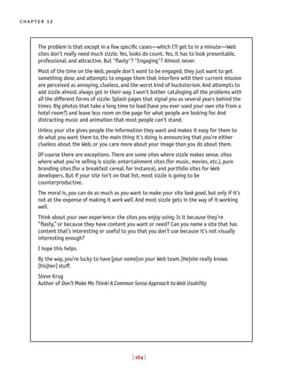 [ 184 ]
chapter 12
The problem is that except in a few specific cases—which I'll get to in a minute—Web
sites don't really need much sizzle. Yes, looks do count. Yes, it has to look presentable,
professional, and attractive. But "flashy"? "Engaging"? Almost never.
Most of the time on the Web, people don’t want to be engaged; they just want to get
something done, and attempts to engage them that interfere with their current mission
are perceived as annoying, clueless, and the worst kind of hucksterism. And attempts to
add sizzle almost always get in their way. I won't bother cataloging all the problems with
all the different forms of sizzle: Splash pages that signal you as several years behind the
times. Big photos that take a long time to load(have you ever used your own site from a
hotel room?) and leave less room on the page for what people are looking for. And
distracting music and animation that most people can’t stand.
Unless your site gives people the information they want and makes it easy for them to
do what you want them to, the main thing it's doing is announcing that you're either
clueless about the Web, or you care more about your image than you do about them.
Of course there are exceptions. There are some sites where sizzle makes sense, sites
where what you're selling is sizzle: entertainment sites(for music, movies, etc.), pure
branding sites(for a breakfast cereal, for instance), and portfolio sites for Web
developers. But if your site isn't on that list, most sizzle is going to be
counterproductive.
The moral is, you can do as much as you want to make your site look good, but only if it's
not at the expense of making it work well. And most sizzle gets in the way of it working
well.
Think about your own experience: the sites you enjoy using. Is it because they're
“flashy,” or because they have content you want or need? Can you name a site that has
content that’s interesting or useful to you that you don’t use because it's not visually
interesting enough?
I hope this helps.
By the way, you’re lucky to have[your name]on your Web team.[He|she really knows
[his|her] stuff.
Steve Krug
Author of Don’t Make Me Think! A Common Sense Approach to Web Usability
 