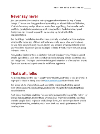 [ 185 ]
help! my boss wants me to _______.
Never say never
Just one caution: Note that I'm not saying you should never do any of these
things. If there's one thing you learn by working on a lot of different Web sites,
it's that almost any design idea—no matter how appallingly bad—can be made
usable in the right circumstances, with enough effort. And almost any good
design idea can be made unusable, by messing up the details of the
implementation.
But the things I'm talking about here are generally very bad practices, and you
shouldn't be doing any of them unless (a) you really know what you're doing,
(b) you have a darned good reason, and (c) you actually are going to test it when
you're done to make sure you've managed to make it work; you're not just going
to intend to test it.
Also, realize that your boss is probably not just being perverse. There is almost
always a good (or at least not-so-awful) intention lurking behind insistence on a
bad design idea. Trying to understand that good intention is often the best way to
figure out how to make your case for a different approach.
That’s all, folks
As Bob and Ray used to say, “Hang by your thumbs, and write if you get work.” I
hope you’ll check in at my Web site www.sensible.com from time to time.
But above all, be of good cheer. As I said at the beginning, building a great
Web site is an enormous challenge, and anyone who gets it even half right has
my admiration.
And please don’t take anything I’ve said as being against breaking “the rules”—or
at least bending them. I know there are even sites where you want the interface
to make people think, to puzzle or challenge them. Just be sure you know which
rules you’re bending, and that you at least think you have a good reason for
bending them.
 