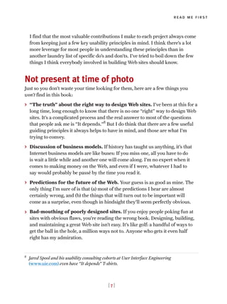 I find that the most valuable contributions I make to each project always come
from keeping just a few key usability principles in mind. I think there’s a lot
more leverage for most people in understanding these principles than in
another laundry list of specific do’s and don’ts. I’ve tried to boil down the few
things I think everybody involved in building Web sites should know.
Not present at time of photo
Just so you don’t waste your time looking for them, here are a few things you
won’t find in this book:
> “The truth” about the right way to design Web sites. I’ve been at this for a
long time, long enough to know that there is no one “right” way to design Web
sites. It’s a complicated process and the real answer to most of the questions
that people ask me is “It depends.”8
But I do think that there are a few useful
guiding principles it always helps to have in mind, and those are what I’m
trying to convey.
> Discussion of business models. If history has taught us anything, it’s that
Internet business models are like buses: If you miss one, all you have to do
is wait a little while and another one will come along. I’m no expert when it
comes to making money on the Web, and even if I were, whatever I had to
say would probably be passé by the time you read it.
> Predictions for the future of the Web. Your guess is as good as mine. The
only thing I’m sure of is that (a) most of the predictions I hear are almost
certainly wrong, and (b) the things that will turn out to be important will
come as a surprise, even though in hindsight they’ll seem perfectly obvious.
> Bad-mouthing of poorly designed sites. If you enjoy people poking fun at
sites with obvious flaws, you’re reading the wrong book. Designing, building,
and maintaining a great Web site isn’t easy. It’s like golf: a handful of ways to
get the ball in the hole, a million ways not to. Anyone who gets it even half
right has my admiration.
8
Jared Spool and his usability consulting cohorts at User Interface Engineering
(www.uie.com) even have “It depends” T-shirts.
read me first
[ 7 ]
 