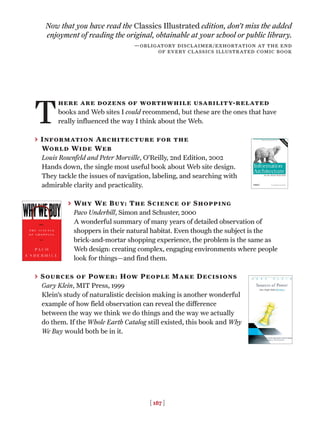 [ 187 ]
T
here are dozens of worthwhile usability-related
books and Web sites I could recommend, but these are the ones that have
really influenced the way I think about the Web.
> Information Architecture for the
World Wide Web
Louis Rosenfeld and Peter Morville, O’Reilly, 2nd Edition, 2002
Hands down, the single most useful book about Web site design.
They tackle the issues of navigation, labeling, and searching with
admirable clarity and practicality.
> Why We Buy: The Science of Shopping
Paco Underhill, Simon and Schuster, 2000
A wonderful summary of many years of detailed observation of
shoppers in their natural habitat. Even though the subject is the
brick-and-mortar shopping experience, the problem is the same as
Web design: creating complex, engaging environments where people
look for things—and find them.
> Sources of Power: How People Make Decisions
Gary Klein, MIT Press, 1999
Klein’s study of naturalistic decision making is another wonderful
example of how field observation can reveal the difference
between the way we think we do things and the way we actually
do them. If the Whole Earth Catalog still existed, this book and Why
We Buy would both be in it.
Now that you have read the Classics Illustrated edition, don’t miss the added
enjoyment of reading the original, obtainable at your school or public library.
—obligatory disclaimer/exhortation at the end
of every classics illustrated comic book
 