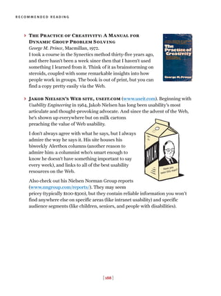 [ 188 ]
recommended reading
> The Practice of Creativity: A Manual for
Dynamic Group Problem Solving
George M. Prince, Macmillan, 1972.
I took a course in the Synectics method thirty-five years ago,
and there hasn’t been a week since then that I haven’t used
something I learned from it. Think of it as brainstorming on
steroids, coupled with some remarkable insights into how
people work in groups. The book is out of print, but you can
find a copy pretty easily via the Web.
> Jakob Nielsen’s Web site, useit.com (www.useit.com). Beginning with
Usability Engineering in 1984, Jakob Nielsen has long been usability’s most
articulate and thought-provoking advocate. And since the advent of the Web,
he’s shown up everywhere but on milk cartons
preaching the value of Web usability.
I don’t always agree with what he says, but I always
admire the way he says it. His site houses his
biweekly Alertbox columns (another reason to
admire him: a columnist who’s smart enough to
know he doesn’t have something important to say
every week), and links to all of the best usability
resources on the Web.
Also check out his Nielsen Norman Group reports
(www.nngroup.com/reports/). They may seem
pricey (typically $100-$300), but they contain reliable information you won't
find anywhere else on specific areas (like intranet usability) and specific
audience segments (like children, seniors, and people with disabilities).
Have you
seen this man?
 