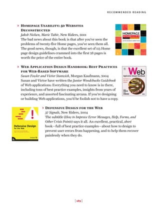 [ 189 ]
recommended reading
> Homepage Usability: 50 Websites
Deconstructed
Jakob Nielsen, Marie Tahir, New Riders, 2001
The bad news about this book is that after you’ve seen the
problems of twenty-five Home pages, you’ve seen them all.
The good news, though, is that the excellent set of 113 Home
page design guidelines crammed into the first 28 pages is
worth the price of the entire book.
> Web Application Design Handbook: Best Practices
for Web-Based Software
Susan Fowler and Victor Stanwick, Morgan Kaufmann, 2004
Susan and Victor have written the Junior Woodchucks Guidebook
of Web applications: Everything you need to know is in there,
including tons of best practice examples, insights from years of
experience, and assorted fascinating arcana. If you're designing
or building Web applications, you'd be foolish not to have a copy.
> Defensive Design for the Web
37 Signals, New Riders, 2004
The subtitle (How to Improve Error Messages, Help, Forms, and
Other Crisis Points) says it all. An excellent, practical, short
book—full of best practice examples—about how to design to
prevent user errors from happening, and to help them recover
painlessly when they do.
 