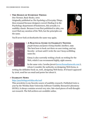 [ 190 ]
recommended reading
> The Design of Everyday Things
Don Norman, Basic Books, 2002
Originally published as The Psychology of Everyday Things,
then renamed because designers weren’t finding it in the
Psychology department of bookstores, this actually is a
usability classic. Because it was first published in 1984, you
won’t find any mention of the Web, but the principles are
the same.
You’ll never look at doorknobs the same way again.
> A Practical Guide to Usability Testing
Joseph Dumas and Janice (Ginny) Redish, Intellect, 1999
The best how-to book out there on user testing, and my
favorite—at least until I write the one I keep scribbling
notes for.
Ginny is also currently writing a book on writing for the
Web, which I can recommend highly, sight unseen.
In the same vein, Caroline Jarrett (www.formsthatwork.com/),
whom I consider the authority on designing Web forms, is
writing the definitive book on, well...designing Web forms. If it hasn’t appeared
by 2006, send her an email and pester her about it.
> Usability News
http://psychology.wichita.edu/surl
This newsletter is my favorite source of usability research. Published twice a
year by the Wichita State University Software Usability Research Laboratory
(SURL), it always contains several very nice, bite-sized pieces of well-thought-
out research. The full archives are available online.
 