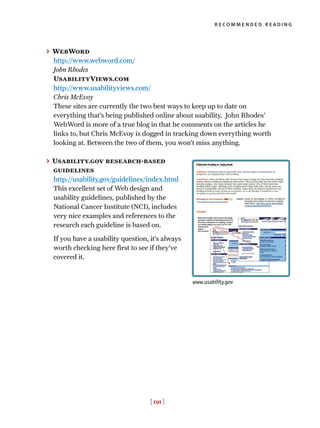 [ 191 ]
recommended reading
> WebWord
http://www.webword.com/
John Rhodes
UsabilityViews.com
http://www.usabilityviews.com/
Chris McEvoy
These sites are currently the two best ways to keep up to date on
everything that’s being published online about usability. John Rhodes’
WebWord is more of a true blog in that he comments on the articles he
links to, but Chris McEvoy is dogged in tracking down everything worth
looking at. Between the two of them, you won’t miss anything.
> Usability.gov research-based
guidelines
http://usability.gov/guidelines/index.html
This excellent set of Web design and
usability guidelines, published by the
National Cancer Institute (NCI), includes
very nice examples and references to the
research each guideline is based on.
If you have a usability question, it’s always
worth checking here first to see if they’ve
covered it.
www.usability.gov
 